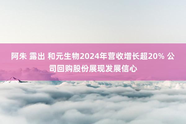 阿朱 露出 和元生物2024年营收增长超20% 公司回购股份展现发展信心