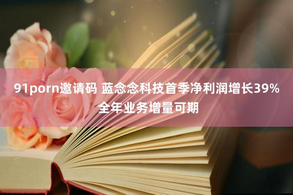 91porn邀请码 蓝念念科技首季净利润增长39% 全年业务增量可期