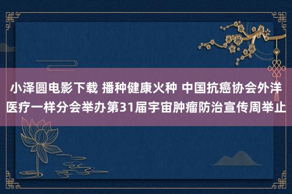 小泽圆电影下载 播种健康火种 中国抗癌协会外洋医疗一样分会举办第31届宇宙肿瘤防治宣传周举止