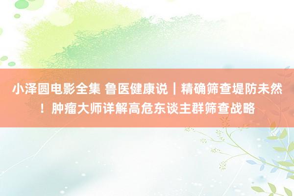 小泽圆电影全集 鲁医健康说｜精确筛查堤防未然！肿瘤大师详解高危东谈主群筛查战略