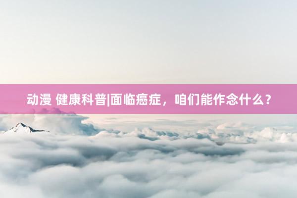 动漫 健康科普|面临癌症，咱们能作念什么？