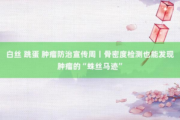白丝 跳蛋 肿瘤防治宣传周丨骨密度检测也能发现肿瘤的“蛛丝马迹”