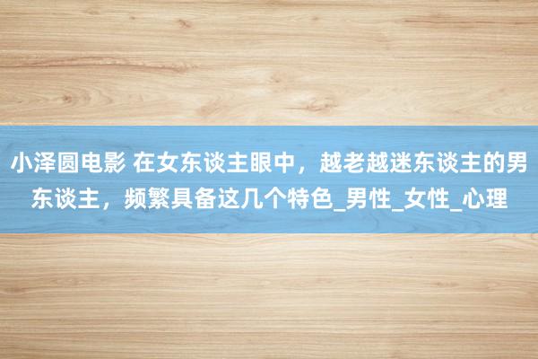 小泽圆电影 在女东谈主眼中，越老越迷东谈主的男东谈主，频繁具备这几个特色_男性_女性_心理
