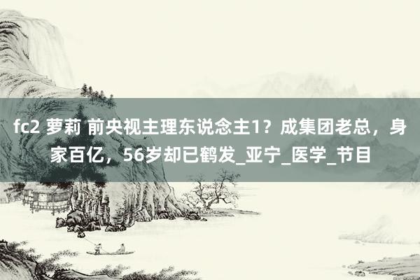 fc2 萝莉 前央视主理东说念主1？成集团老总，身家百亿，56岁却已鹤发_亚宁_医学_节目