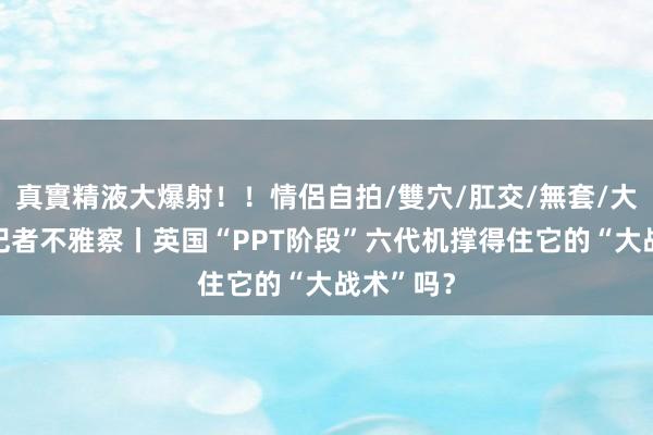 真實精液大爆射！！情侶自拍/雙穴/肛交/無套/大量噴精 记者不雅察丨英国“PPT阶段”六代机撑得住它的“大战术”吗？