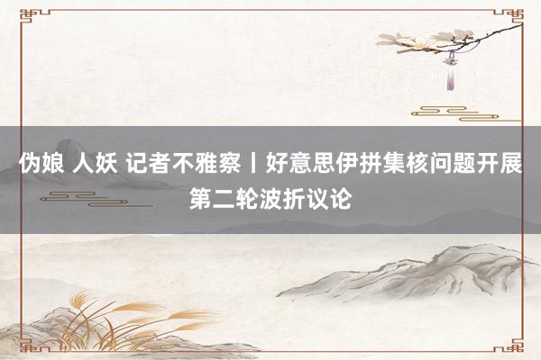 伪娘 人妖 记者不雅察丨好意思伊拼集核问题开展第二轮波折议论