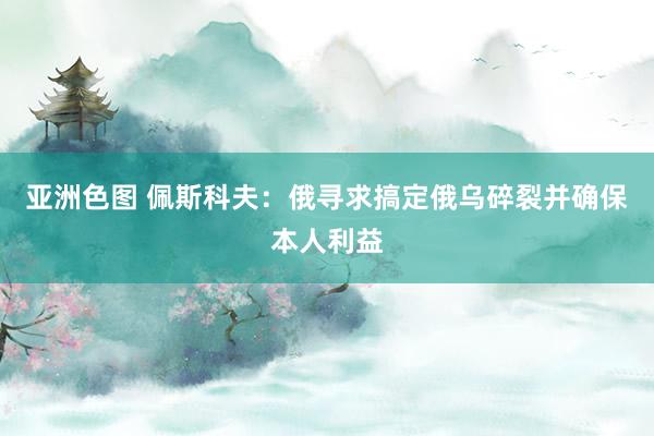 亚洲色图 佩斯科夫：俄寻求搞定俄乌碎裂并确保本人利益