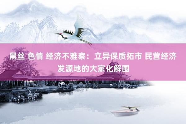 黑丝 色情 经济不雅察：立异保质拓市 民营经济发源地的大家化解围