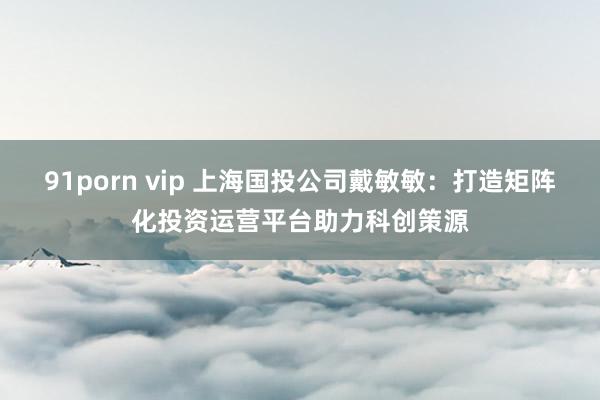 91porn vip 上海国投公司戴敏敏：打造矩阵化投资运营平台助力科创策源