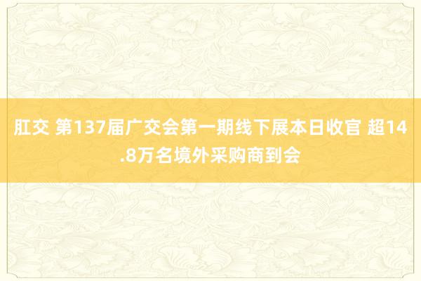 肛交 第137届广交会第一期线下展本日收官 超14.8万名境外采购商到会