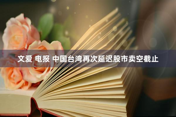 文爱 电报 中国台湾再次延迟股市卖空截止