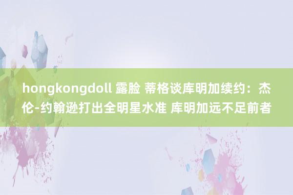 hongkongdoll 露脸 蒂格谈库明加续约：杰伦-约翰逊打出全明星水准 库明加远不足前者