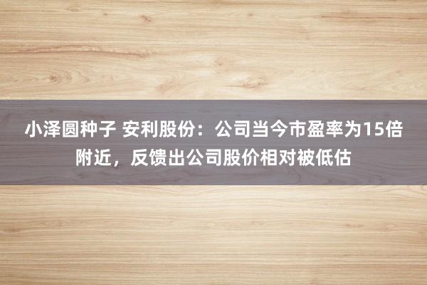 小泽圆种子 安利股份：公司当今市盈率为15倍附近，反馈出公司股价相对被低估
