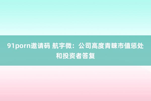 91porn邀请码 航宇微：公司高度青睐市值惩处和投资者答复