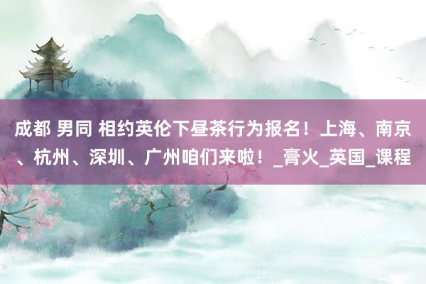 成都 男同 相约英伦下昼茶行为报名！上海、南京、杭州、深圳、广州咱们来啦！_膏火_英国_课程