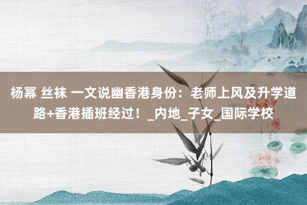 杨幂 丝袜 一文说幽香港身份：老师上风及升学道路+香港插班经过！_内地_子女_国际学校