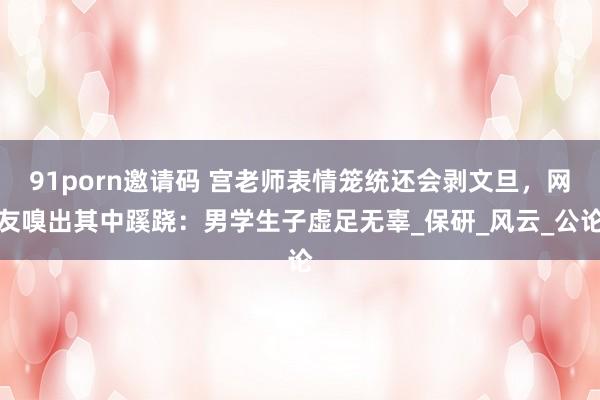 91porn邀请码 宫老师表情笼统还会剥文旦，网友嗅出其中蹊跷：男学生子虚足无辜_保研_风云_公论