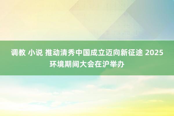 调教 小说 推动清秀中国成立迈向新征途 2025环境期间大会在沪举办