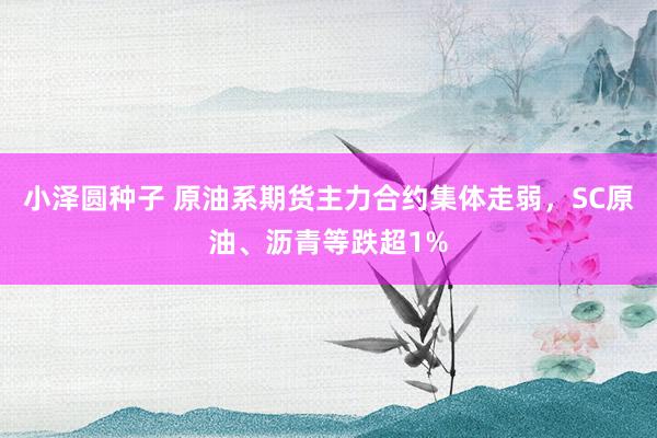 小泽圆种子 原油系期货主力合约集体走弱，SC原油、沥青等跌超1%