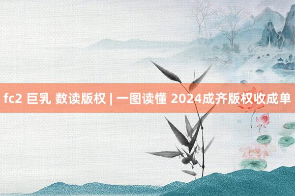 fc2 巨乳 数读版权 | 一图读懂 2024成齐版权收成单