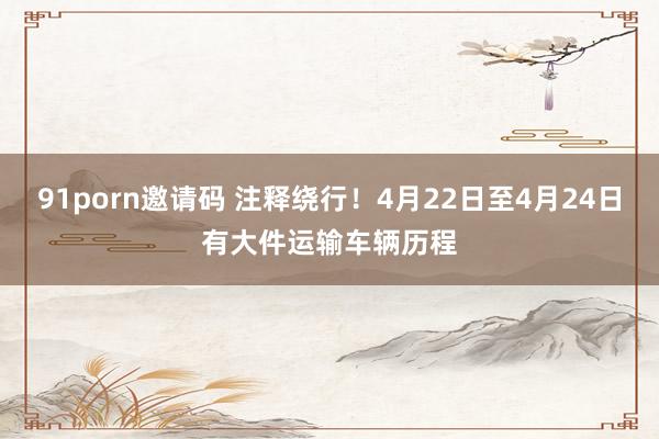 91porn邀请码 注释绕行！4月22日至4月24日有大件运输车辆历程