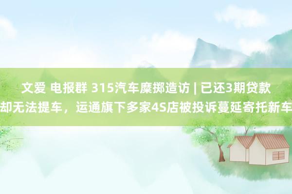 文爱 电报群 315汽车糜掷造访 | 已还3期贷款却无法提车，运通旗下多家4S店被投诉蔓延寄托新车