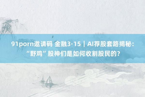 91porn邀请码 金融3·15｜AI荐股套路揭秘：“野鸡”股神们是如何收割股民的？