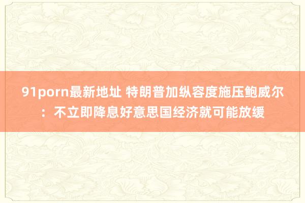 91porn最新地址 特朗普加纵容度施压鲍威尔：不立即降息好意思国经济就可能放缓