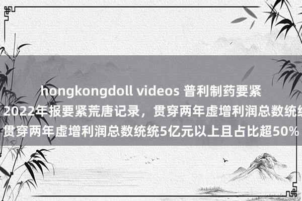 hongkongdoll videos 普利制药要紧坐法，强制退市：2021、2022年报要紧荒唐记录，贯穿两年虚增利润总数统统5亿元以上且占比超50%