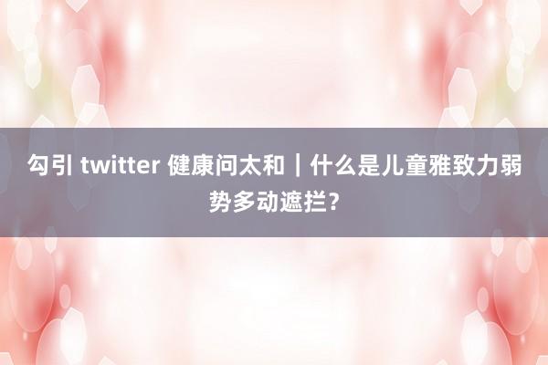 勾引 twitter 健康问太和｜什么是儿童雅致力弱势多动遮拦？