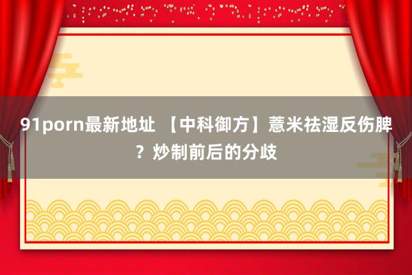 91porn最新地址 【中科御方】薏米祛湿反伤脾？炒制前后的分歧