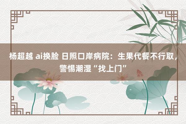 杨超越 ai换脸 日照口岸病院：生果代餐不行取，警惕潮湿“找上门”