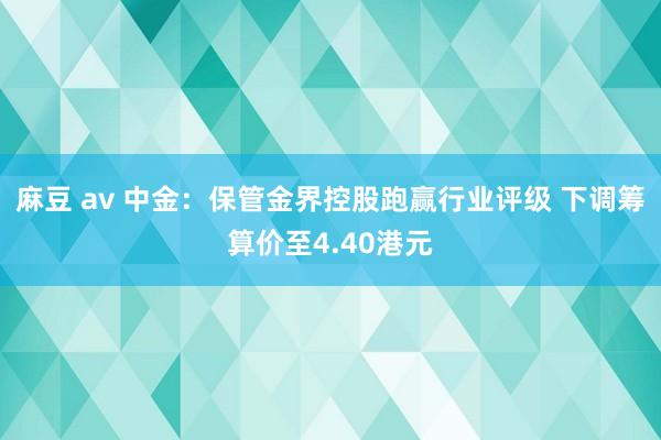 麻豆 av 中金：保管金界控股跑赢行业评级 下调筹算价至4.40港元