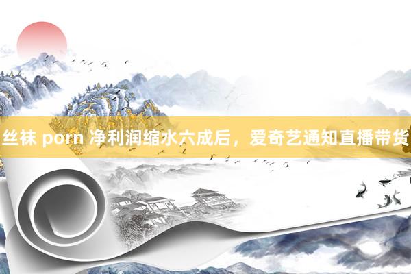 丝袜 porn 净利润缩水六成后，爱奇艺通知直播带货