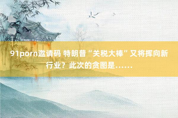 91porn邀请码 特朗普“关税大棒”又将挥向新行业？此次的贪图是……