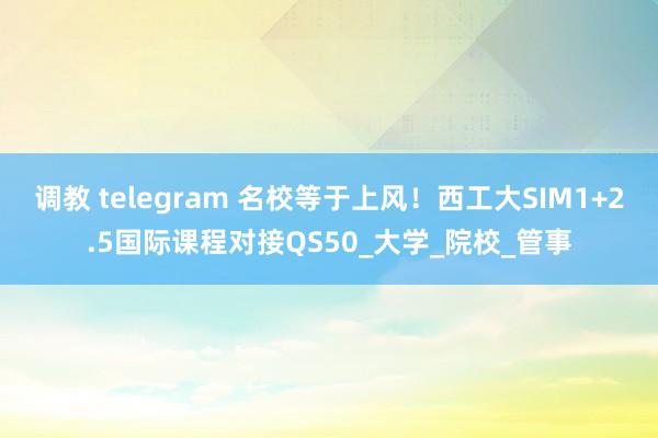 调教 telegram 名校等于上风！西工大SIM1+2.5国际课程对接QS50_大学_院校_管事