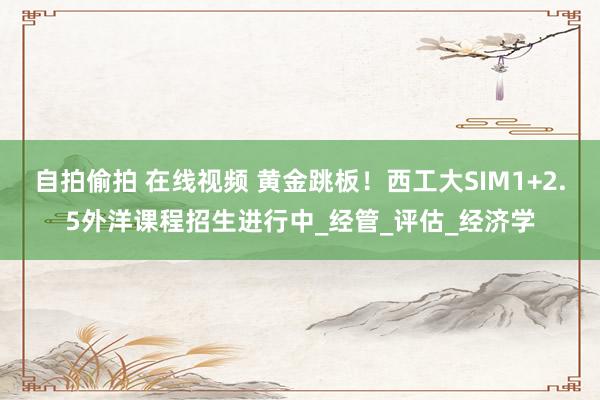 自拍偷拍 在线视频 黄金跳板！西工大SIM1+2.5外洋课程招生进行中_经管_评估_经济学