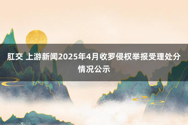 肛交 上游新闻2025年4月收罗侵权举报受理处分情况公示
