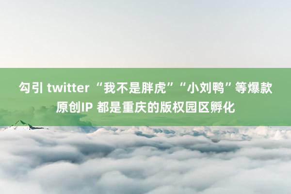 勾引 twitter “我不是胖虎”“小刘鸭”等爆款原创IP 都是重庆的版权园区孵化