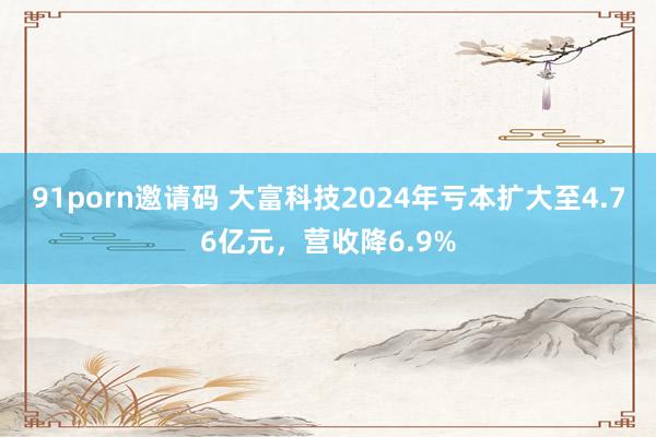 91porn邀请码 大富科技2024年亏本扩大至4.76亿元，营收降6.9%