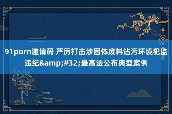 91porn邀请码 严厉打击涉固体废料沾污环境犯监违纪&#32;最高法公布典型案例