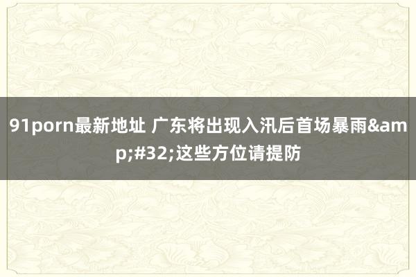 91porn最新地址 广东将出现入汛后首场暴雨&#32;这些方位请提防
