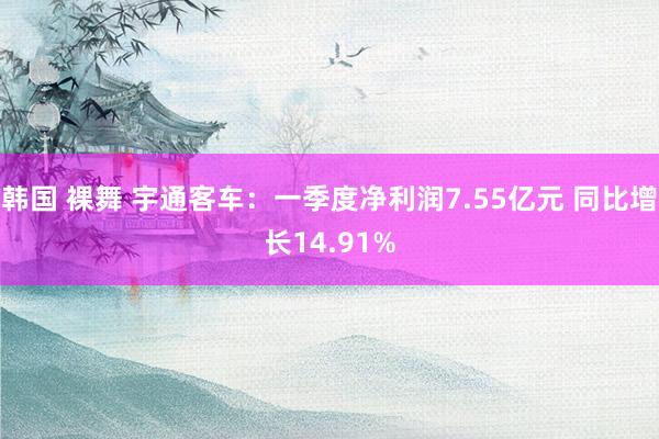 韩国 裸舞 宇通客车：一季度净利润7.55亿元 同比增长14.91%