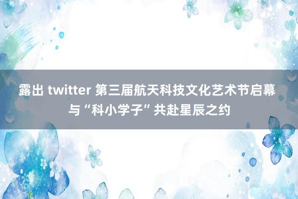 露出 twitter 第三届航天科技文化艺术节启幕 与“科小学子”共赴星辰之约