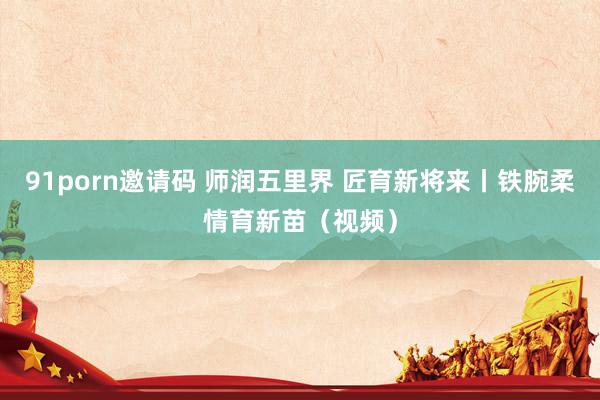 91porn邀请码 师润五里界 匠育新将来丨铁腕柔情育新苗（视频）