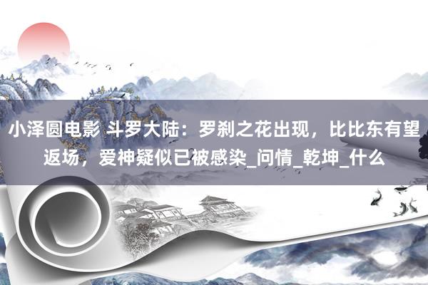 小泽圆电影 斗罗大陆：罗刹之花出现，比比东有望返场，爱神疑似已被感染_问情_乾坤_什么