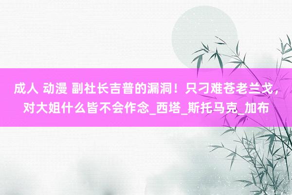 成人 动漫 副社长吉普的漏洞！只刁难苍老兰戈，对大姐什么皆不会作念_西塔_斯托马克_加布