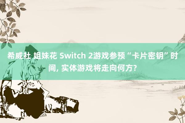 希威社 姐妹花 Switch 2游戏参预“卡片密钥”时间, 实体游戏将走向何方?