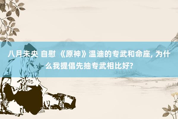 八月未央 自慰 《原神》温迪的专武和命座, 为什么我提倡先抽专武相比好?