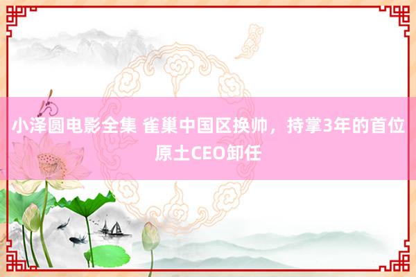 小泽圆电影全集 雀巢中国区换帅，持掌3年的首位原土CEO卸任